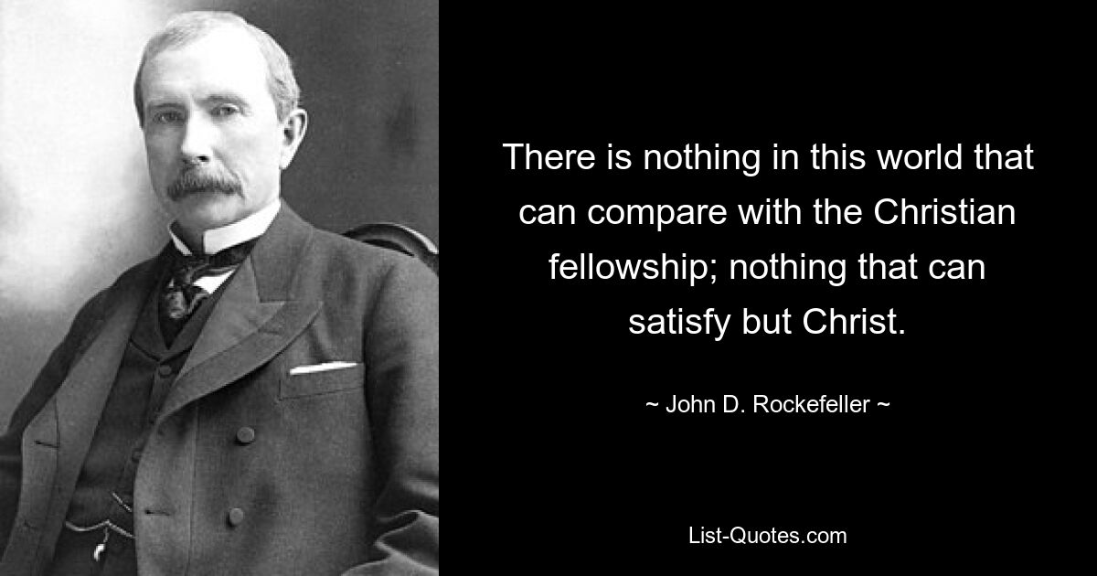 There is nothing in this world that can compare with the Christian fellowship; nothing that can satisfy but Christ. — © John D. Rockefeller