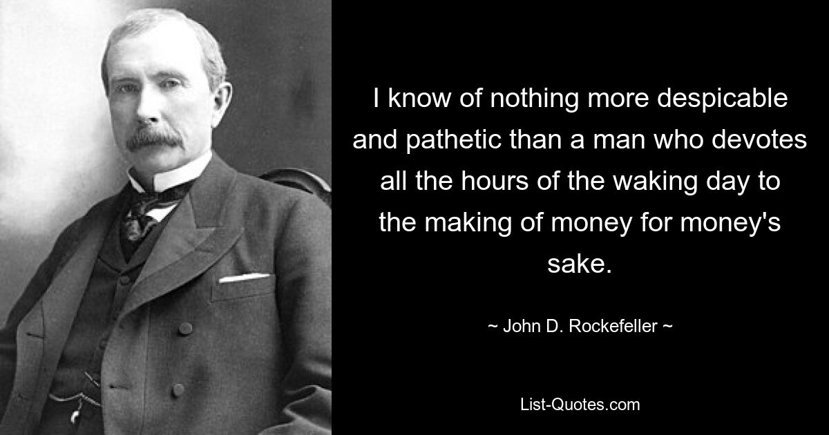 I know of nothing more despicable and pathetic than a man who devotes all the hours of the waking day to the making of money for money's sake. — © John D. Rockefeller