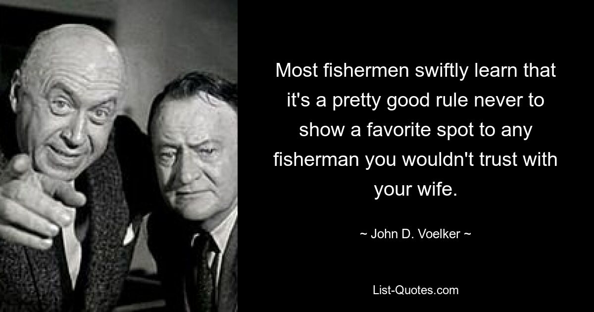 Most fishermen swiftly learn that it's a pretty good rule never to show a favorite spot to any fisherman you wouldn't trust with your wife. — © John D. Voelker