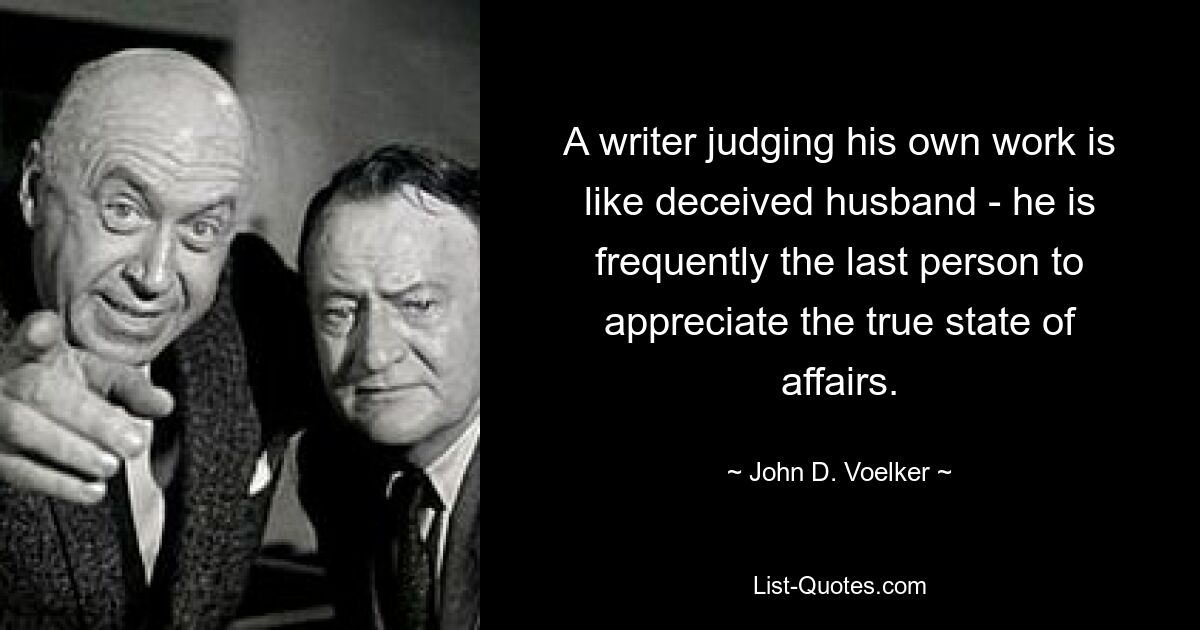 A writer judging his own work is like deceived husband - he is frequently the last person to appreciate the true state of affairs. — © John D. Voelker