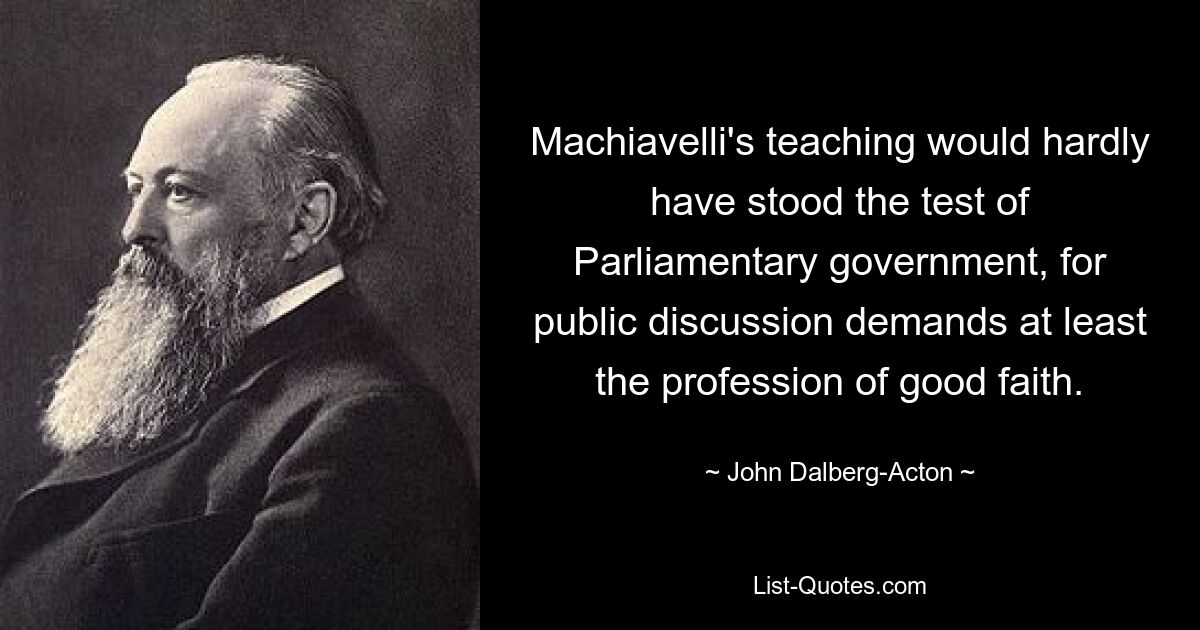 Machiavelli's teaching would hardly have stood the test of Parliamentary government, for public discussion demands at least the profession of good faith. — © John Dalberg-Acton