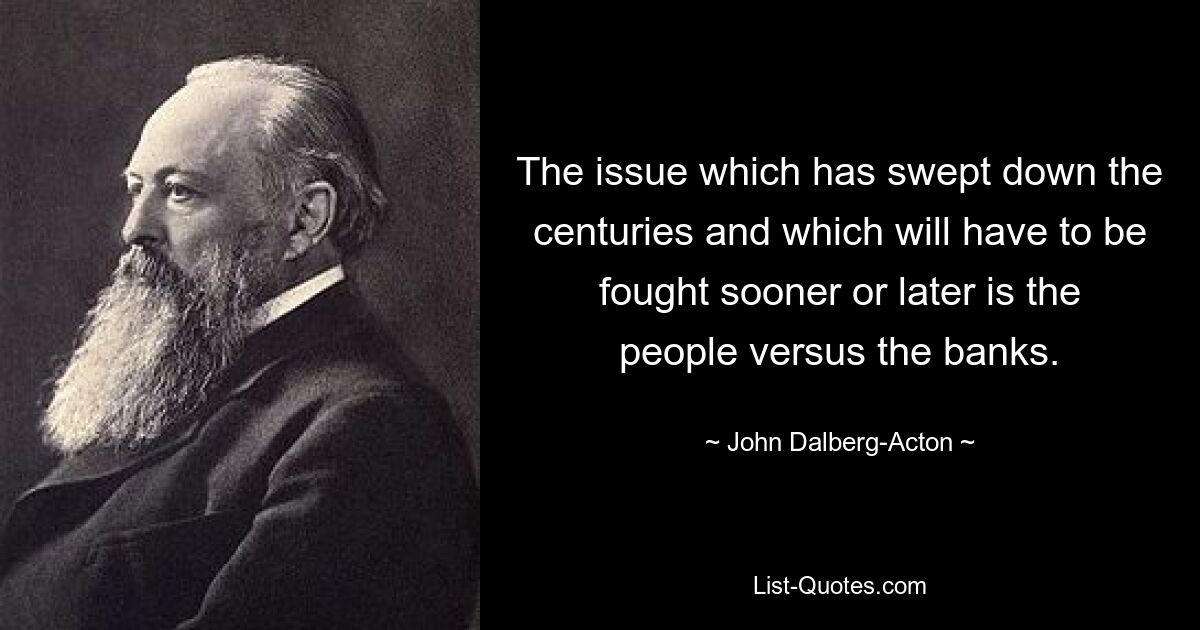 The issue which has swept down the centuries and which will have to be fought sooner or later is the people versus the banks. — © John Dalberg-Acton