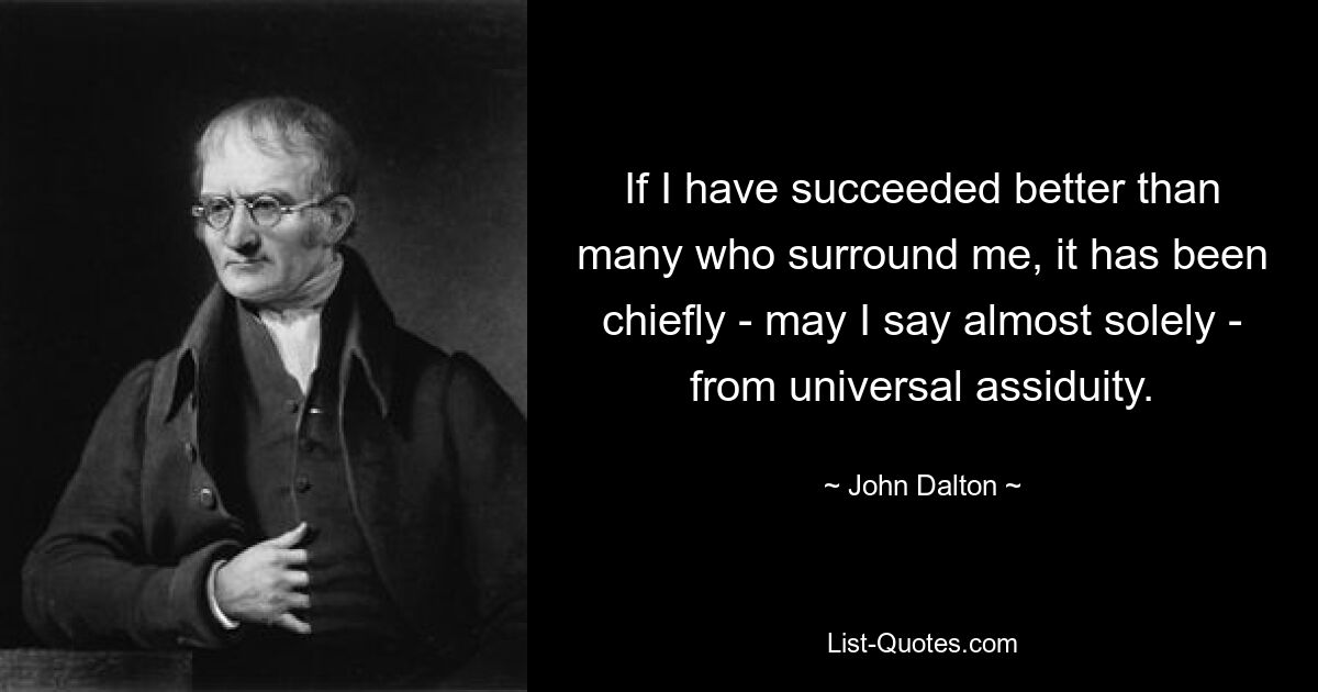 If I have succeeded better than many who surround me, it has been chiefly - may I say almost solely - from universal assiduity. — © John Dalton