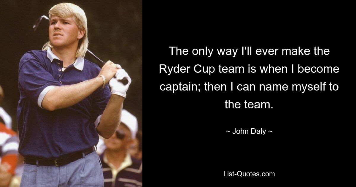 The only way I'll ever make the Ryder Cup team is when I become captain; then I can name myself to the team. — © John Daly