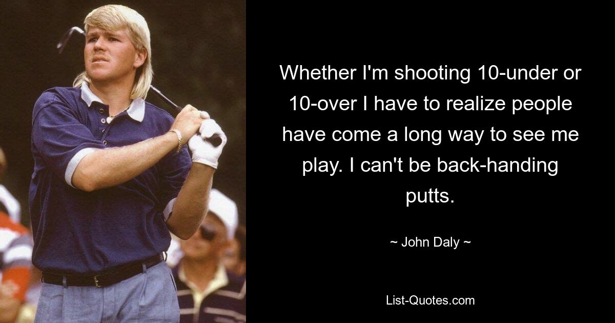 Whether I'm shooting 10-under or 10-over I have to realize people have come a long way to see me play. I can't be back-handing putts. — © John Daly