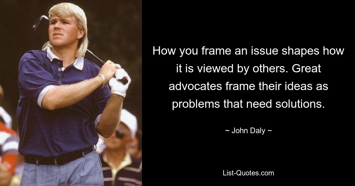 How you frame an issue shapes how it is viewed by others. Great advocates frame their ideas as problems that need solutions. — © John Daly