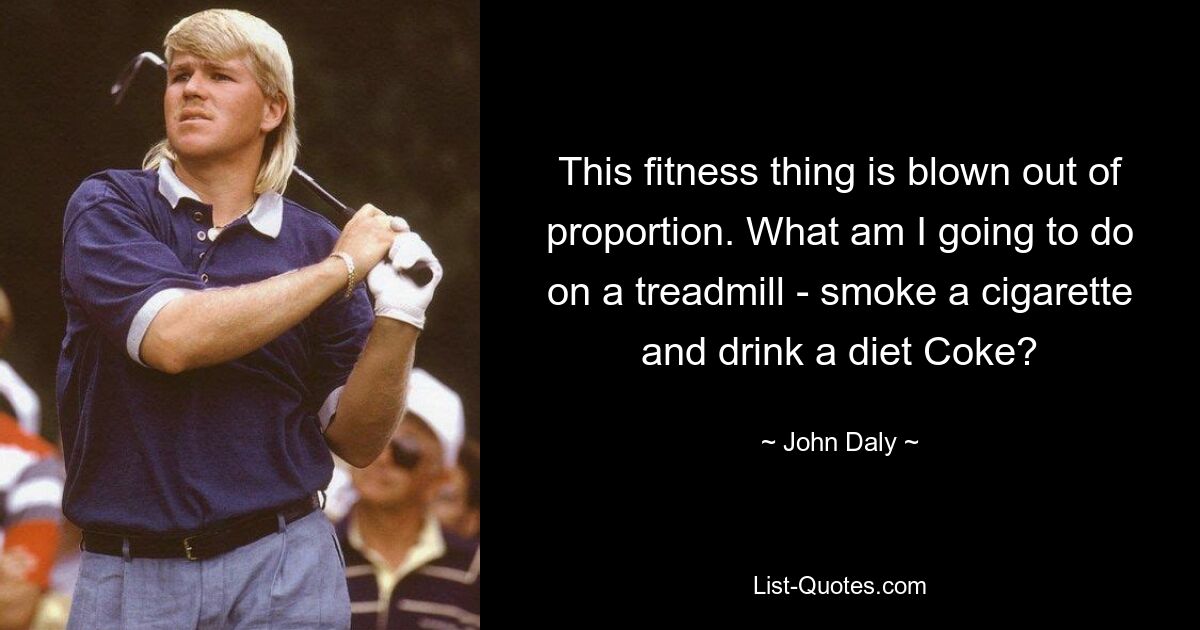 This fitness thing is blown out of proportion. What am I going to do on a treadmill - smoke a cigarette and drink a diet Coke? — © John Daly