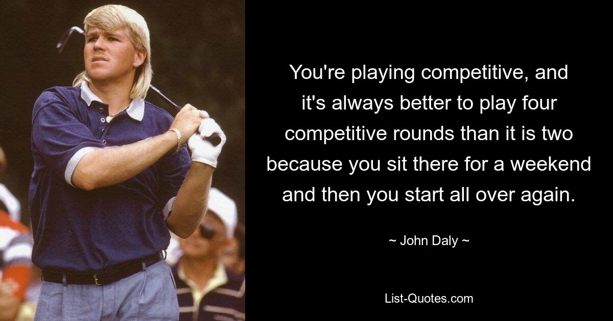 You're playing competitive, and it's always better to play four competitive rounds than it is two because you sit there for a weekend and then you start all over again. — © John Daly