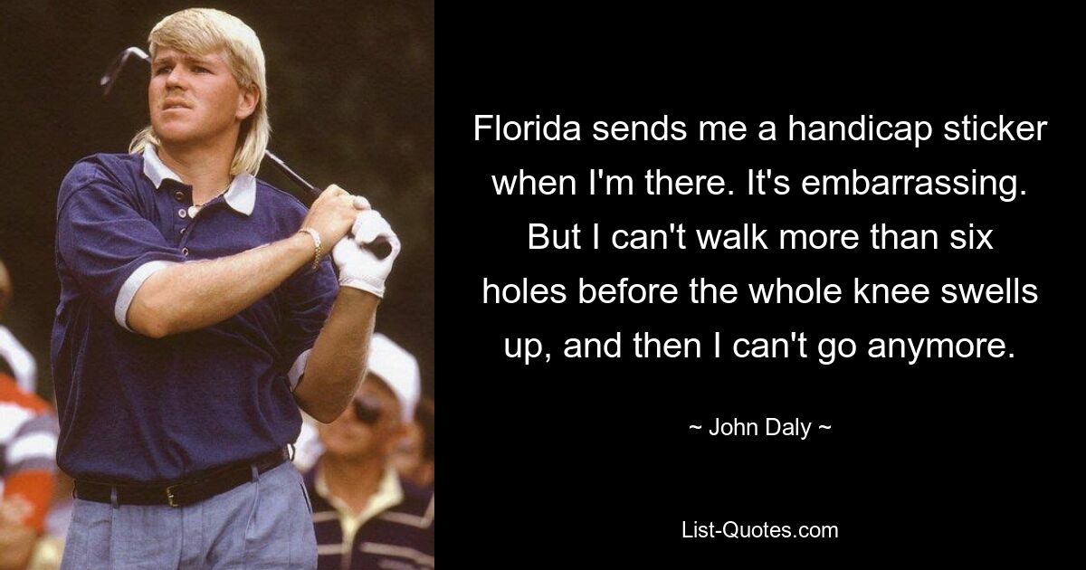 Florida sends me a handicap sticker when I'm there. It's embarrassing. But I can't walk more than six holes before the whole knee swells up, and then I can't go anymore. — © John Daly