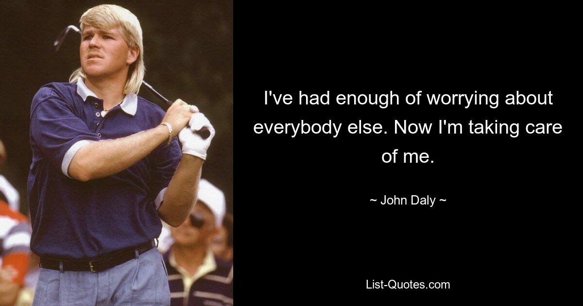 I've had enough of worrying about everybody else. Now I'm taking care of me. — © John Daly