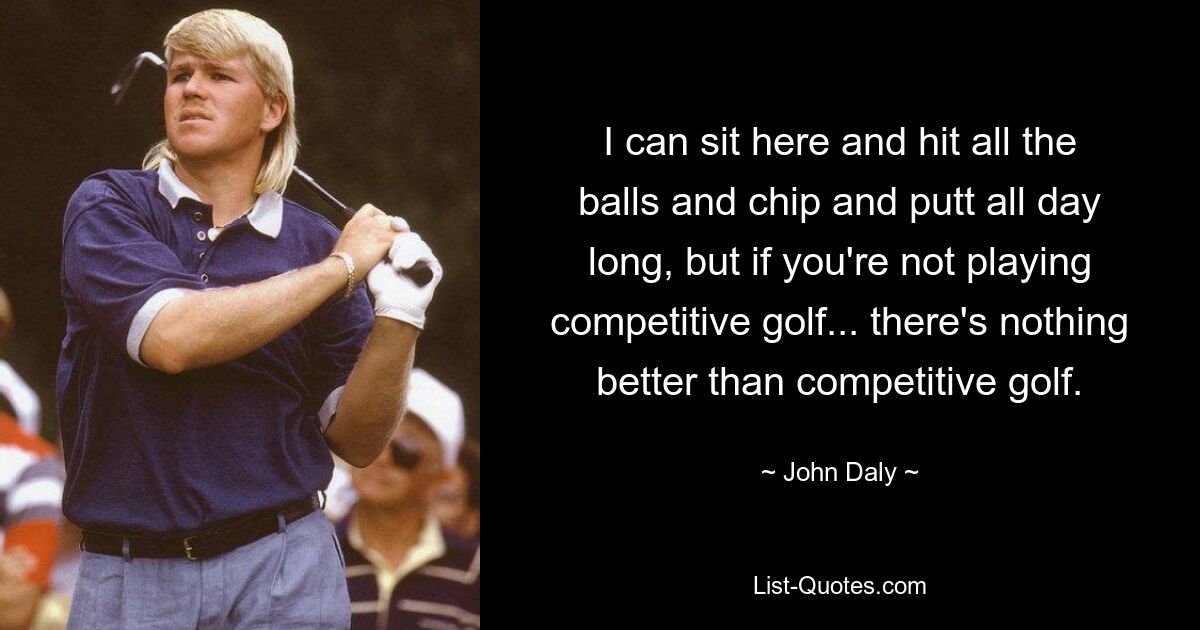 I can sit here and hit all the balls and chip and putt all day long, but if you're not playing competitive golf... there's nothing better than competitive golf. — © John Daly