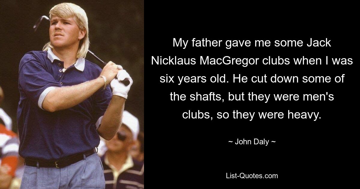 My father gave me some Jack Nicklaus MacGregor clubs when I was six years old. He cut down some of the shafts, but they were men's clubs, so they were heavy. — © John Daly