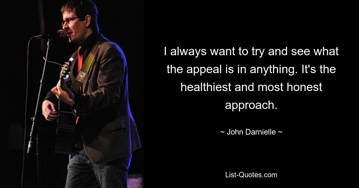 I always want to try and see what the appeal is in anything. It's the healthiest and most honest approach. — © John Darnielle