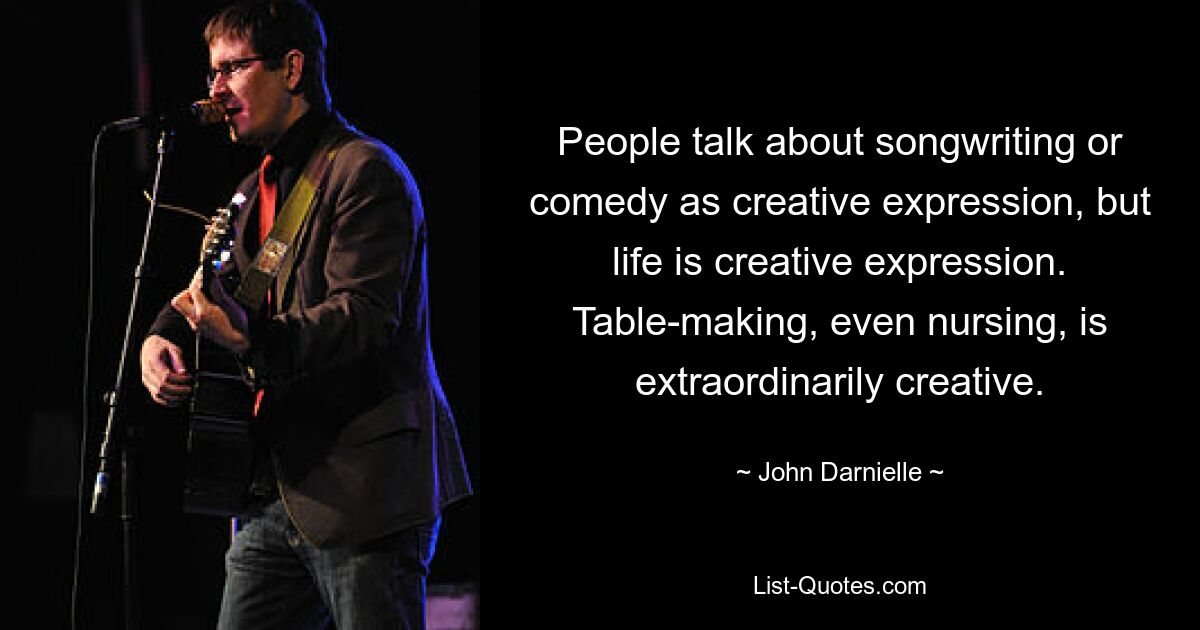 People talk about songwriting or comedy as creative expression, but life is creative expression. Table-making, even nursing, is extraordinarily creative. — © John Darnielle