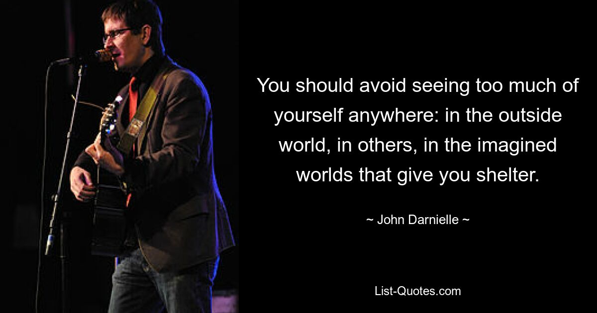 You should avoid seeing too much of yourself anywhere: in the outside world, in others, in the imagined worlds that give you shelter. — © John Darnielle