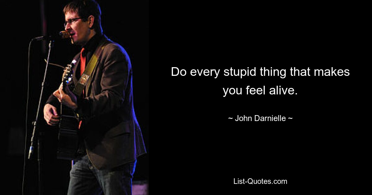 Do every stupid thing that makes you feel alive. — © John Darnielle