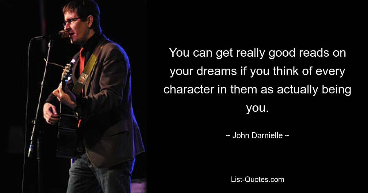 You can get really good reads on your dreams if you think of every character in them as actually being you. — © John Darnielle