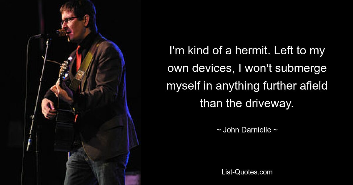 I'm kind of a hermit. Left to my own devices, I won't submerge myself in anything further afield than the driveway. — © John Darnielle