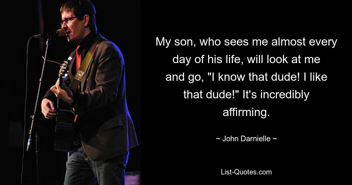 My son, who sees me almost every day of his life, will look at me and go, "I know that dude! I like that dude!" It's incredibly affirming. — © John Darnielle