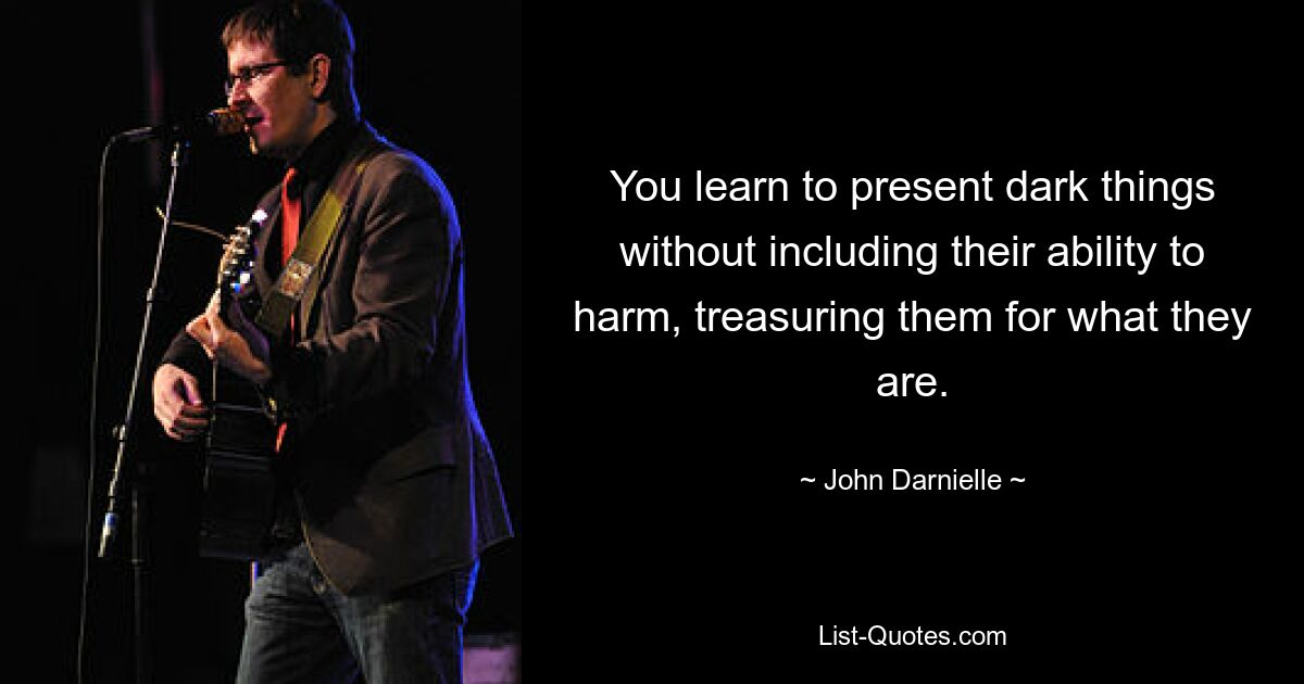 You learn to present dark things without including their ability to harm, treasuring them for what they are. — © John Darnielle