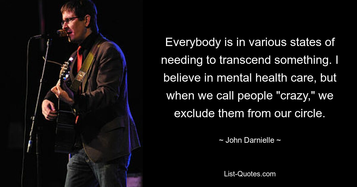 Everybody is in various states of needing to transcend something. I believe in mental health care, but when we call people "crazy," we exclude them from our circle. — © John Darnielle