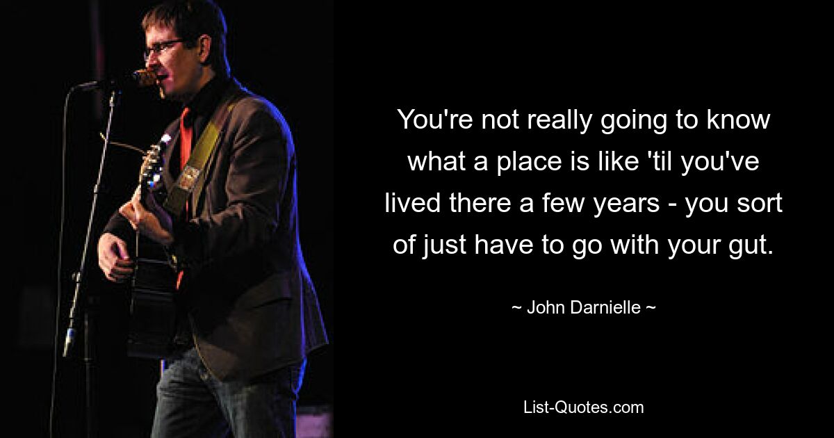 You're not really going to know what a place is like 'til you've lived there a few years - you sort of just have to go with your gut. — © John Darnielle