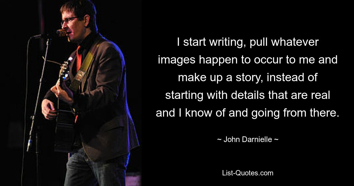 I start writing, pull whatever images happen to occur to me and make up a story, instead of starting with details that are real and I know of and going from there. — © John Darnielle