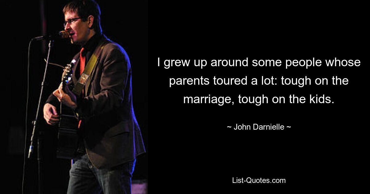 I grew up around some people whose parents toured a lot: tough on the marriage, tough on the kids. — © John Darnielle