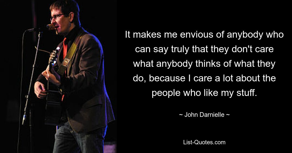 It makes me envious of anybody who can say truly that they don't care what anybody thinks of what they do, because I care a lot about the people who like my stuff. — © John Darnielle