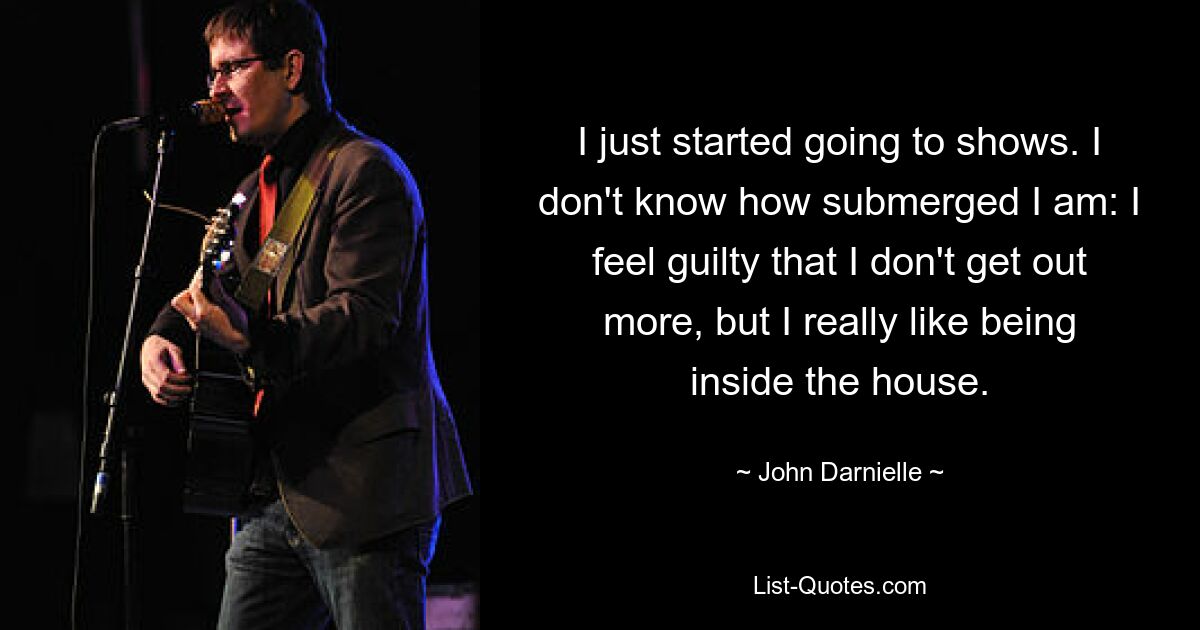 I just started going to shows. I don't know how submerged I am: I feel guilty that I don't get out more, but I really like being inside the house. — © John Darnielle