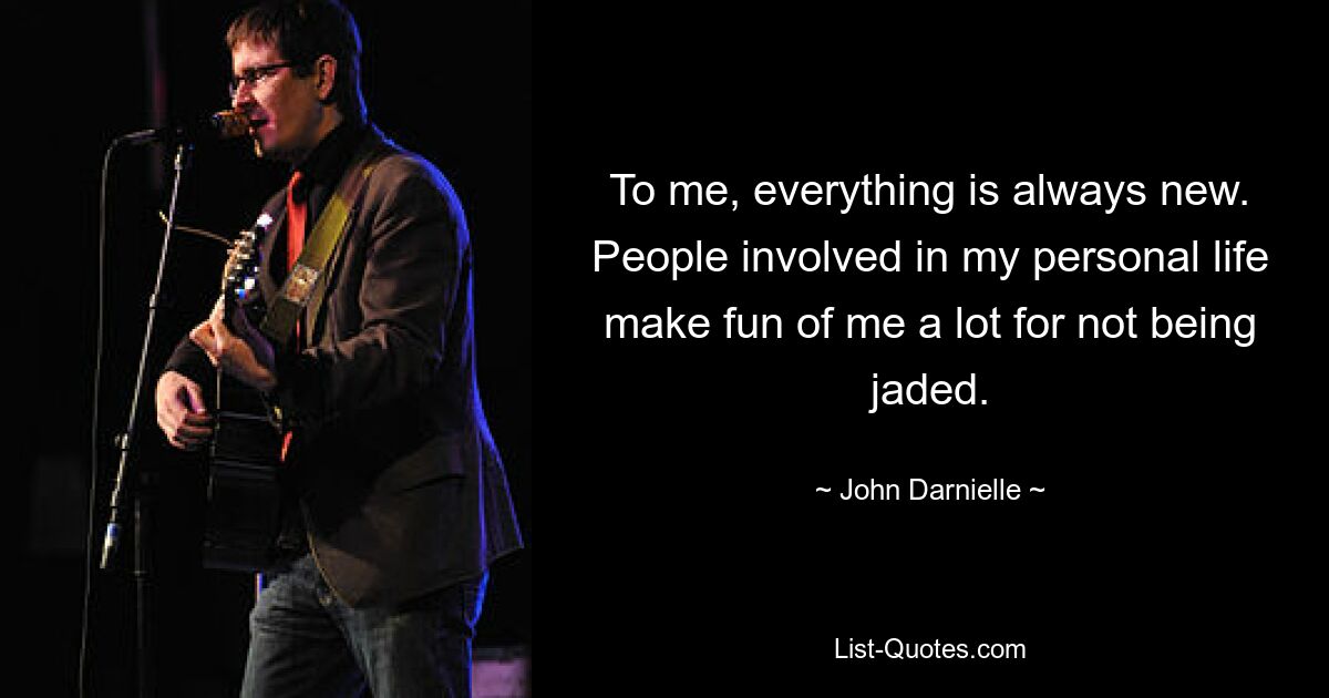 To me, everything is always new. People involved in my personal life make fun of me a lot for not being jaded. — © John Darnielle