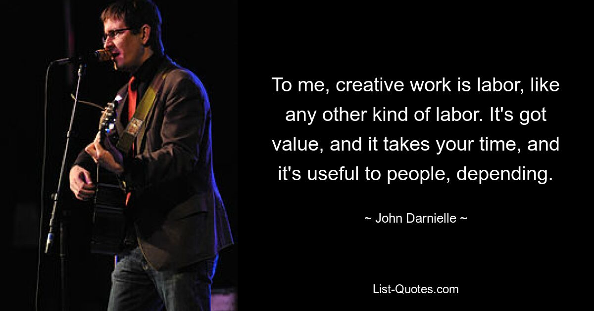 To me, creative work is labor, like any other kind of labor. It's got value, and it takes your time, and it's useful to people, depending. — © John Darnielle