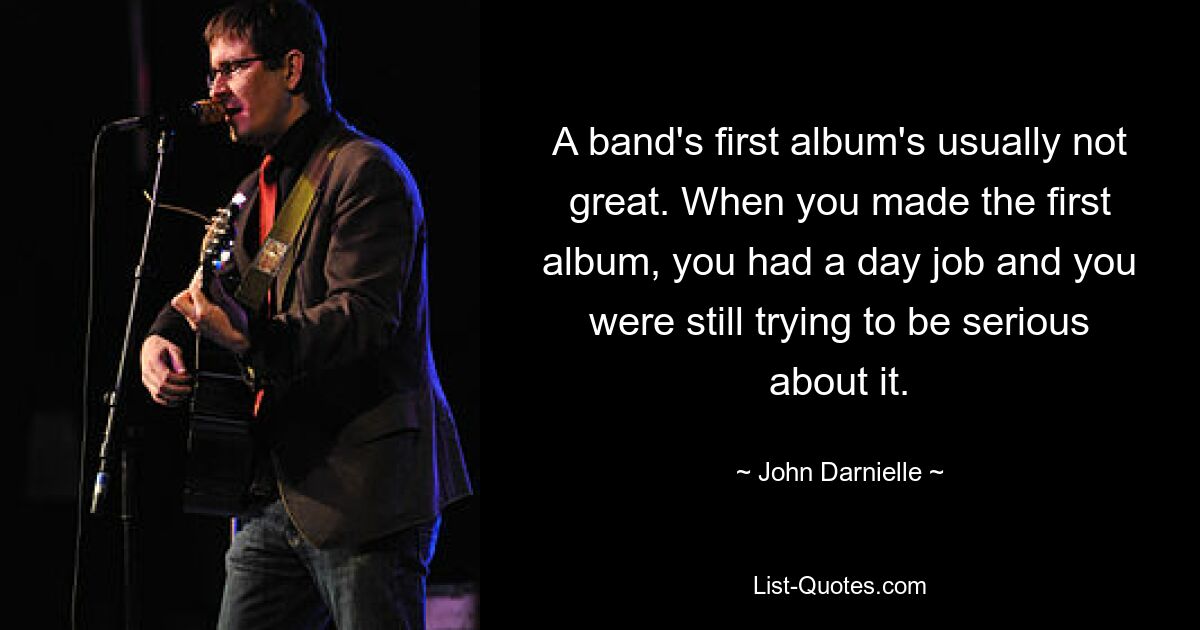 A band's first album's usually not great. When you made the first album, you had a day job and you were still trying to be serious about it. — © John Darnielle