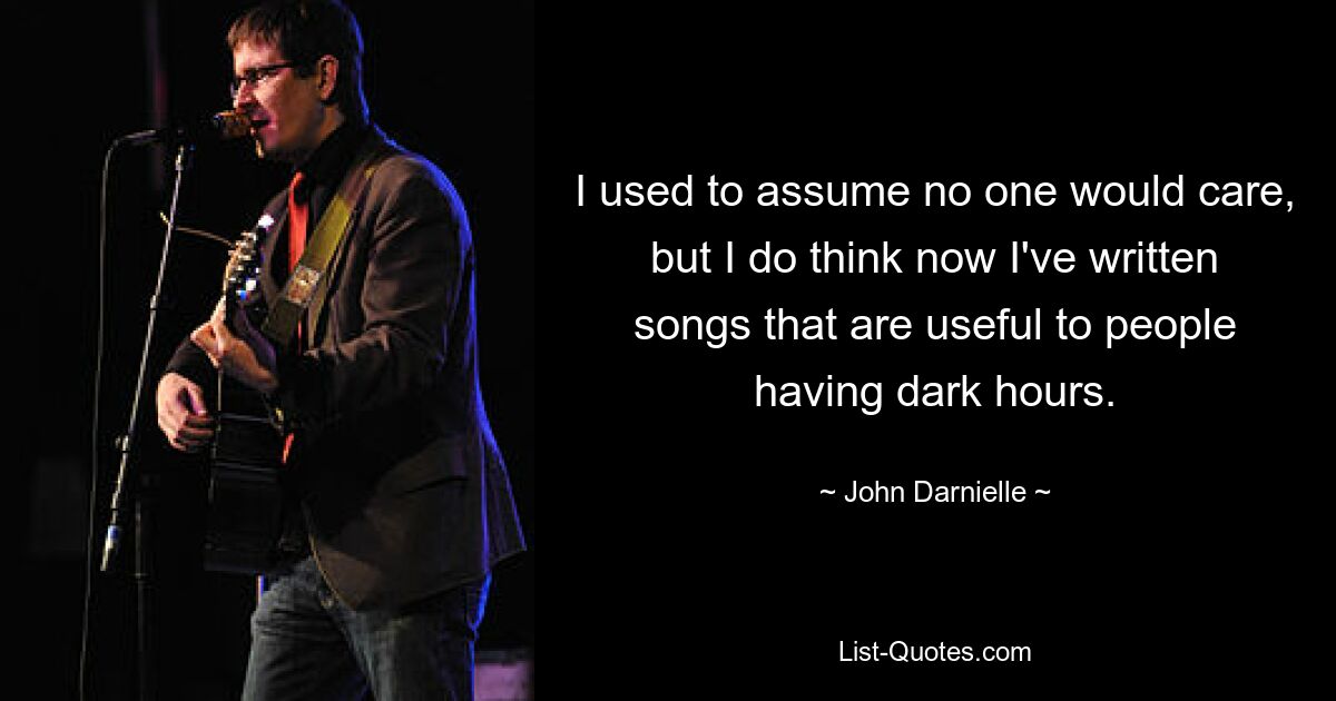 I used to assume no one would care, but I do think now I've written songs that are useful to people having dark hours. — © John Darnielle