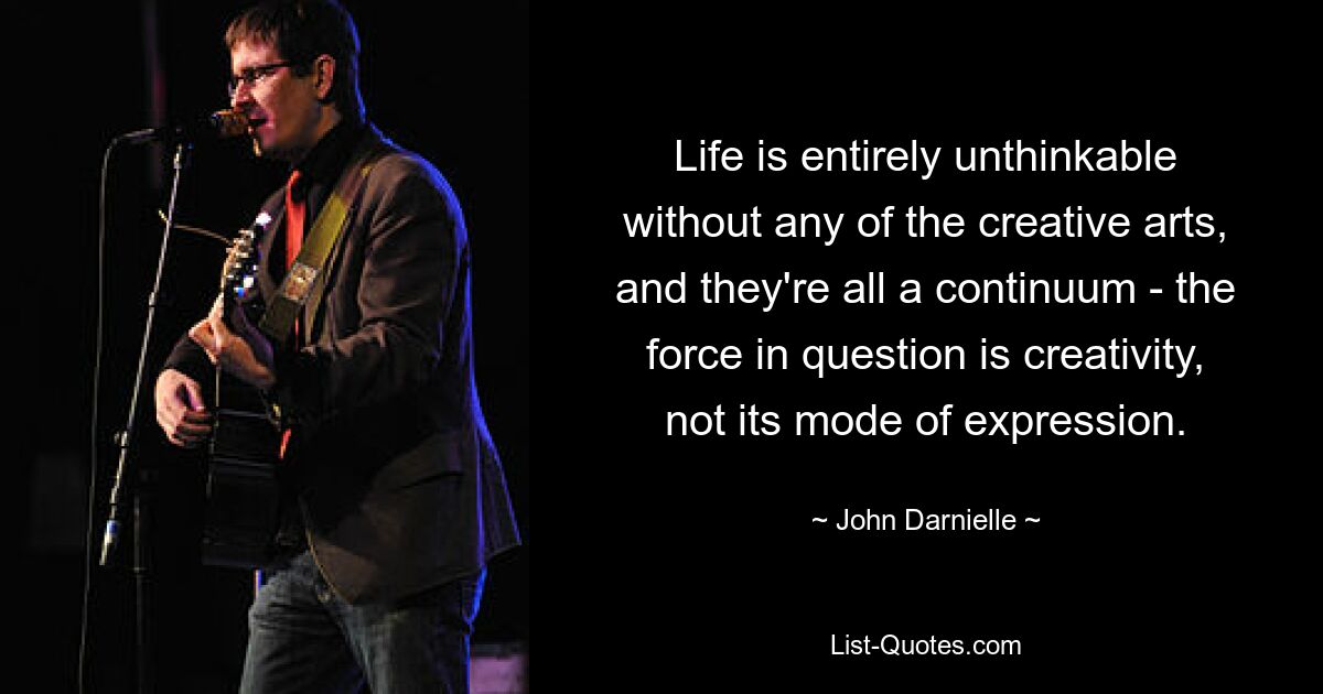 Life is entirely unthinkable without any of the creative arts, and they're all a continuum - the force in question is creativity, not its mode of expression. — © John Darnielle