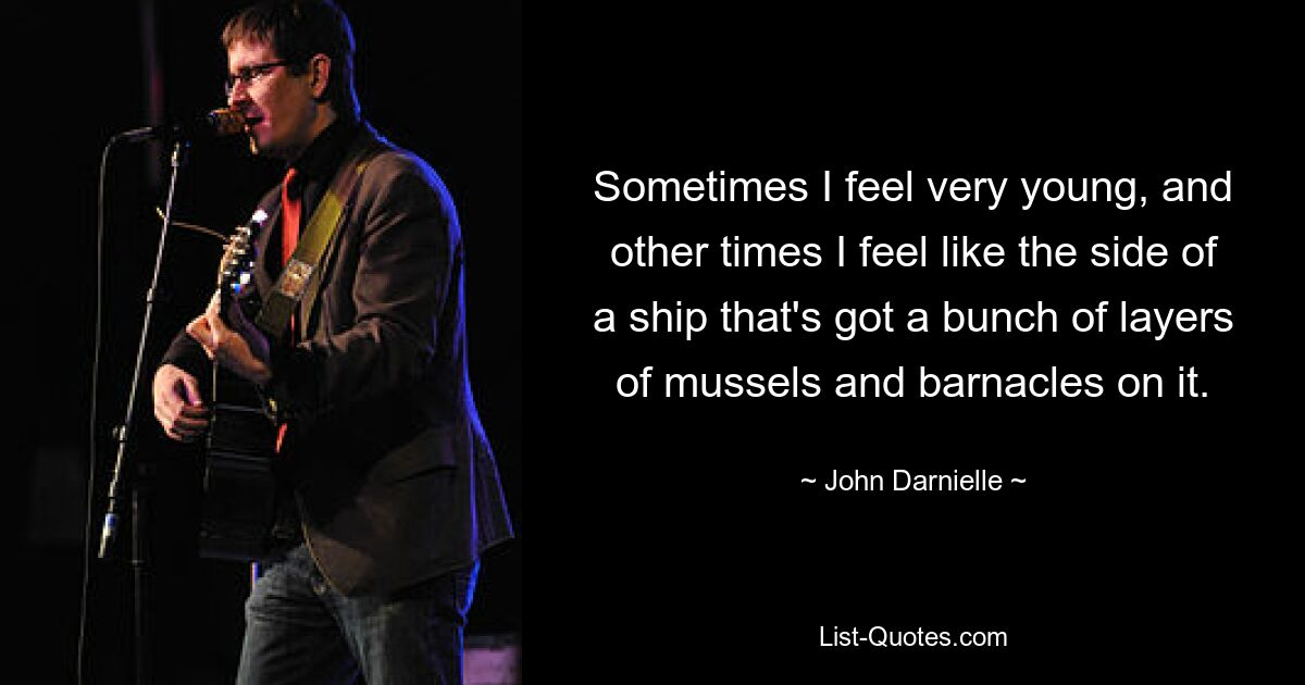 Sometimes I feel very young, and other times I feel like the side of a ship that's got a bunch of layers of mussels and barnacles on it. — © John Darnielle