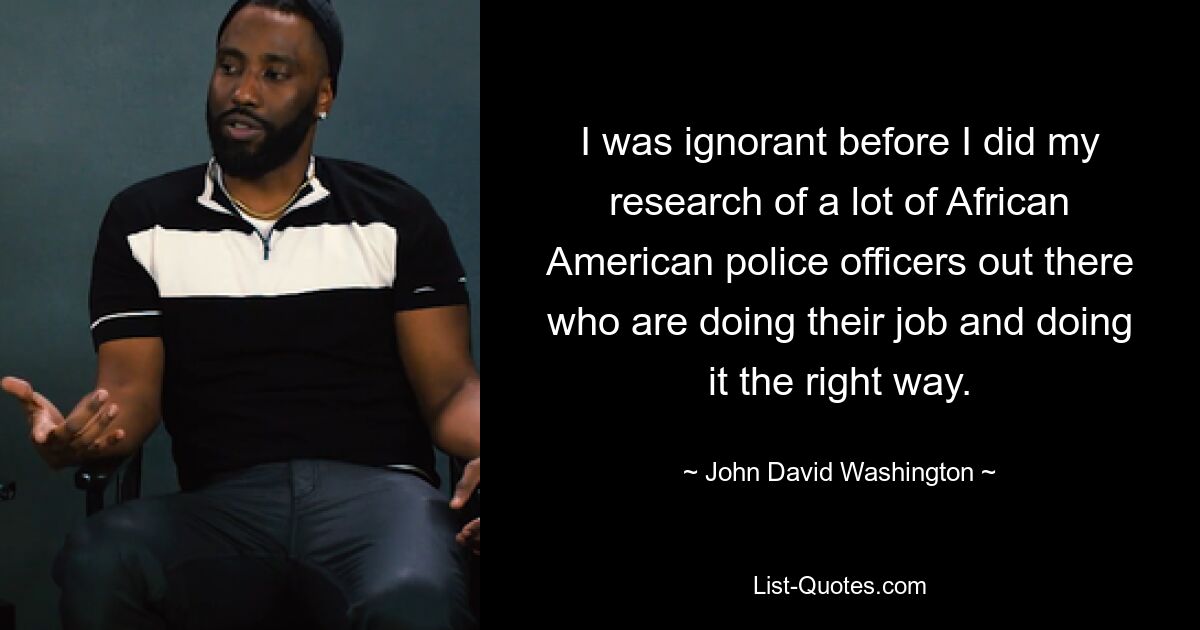 I was ignorant before I did my research of a lot of African American police officers out there who are doing their job and doing it the right way. — © John David Washington