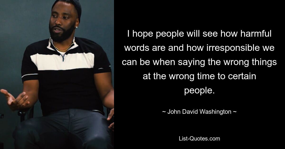 I hope people will see how harmful words are and how irresponsible we can be when saying the wrong things at the wrong time to certain people. — © John David Washington