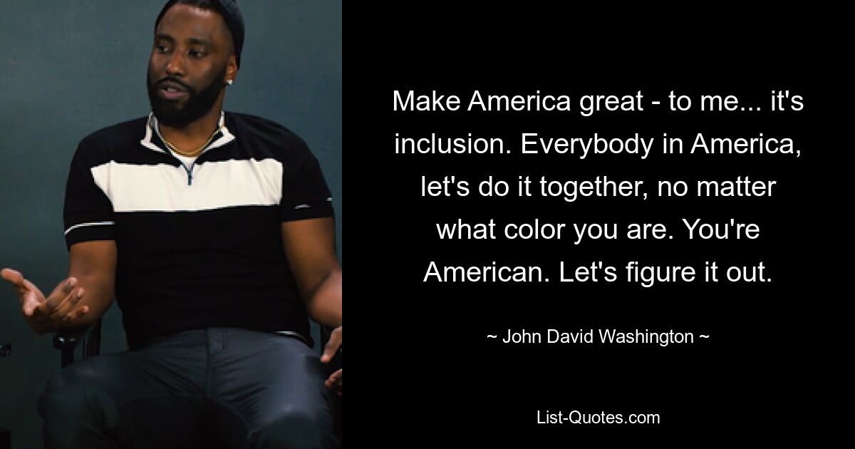 Make America great - to me... it's inclusion. Everybody in America, let's do it together, no matter what color you are. You're American. Let's figure it out. — © John David Washington