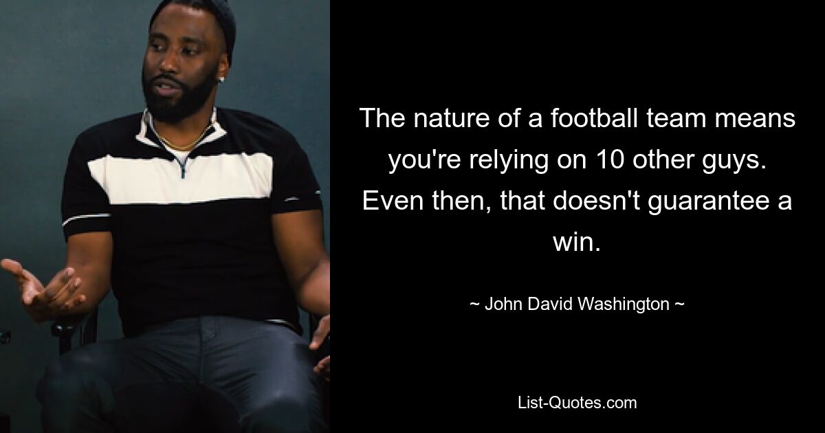 The nature of a football team means you're relying on 10 other guys. Even then, that doesn't guarantee a win. — © John David Washington