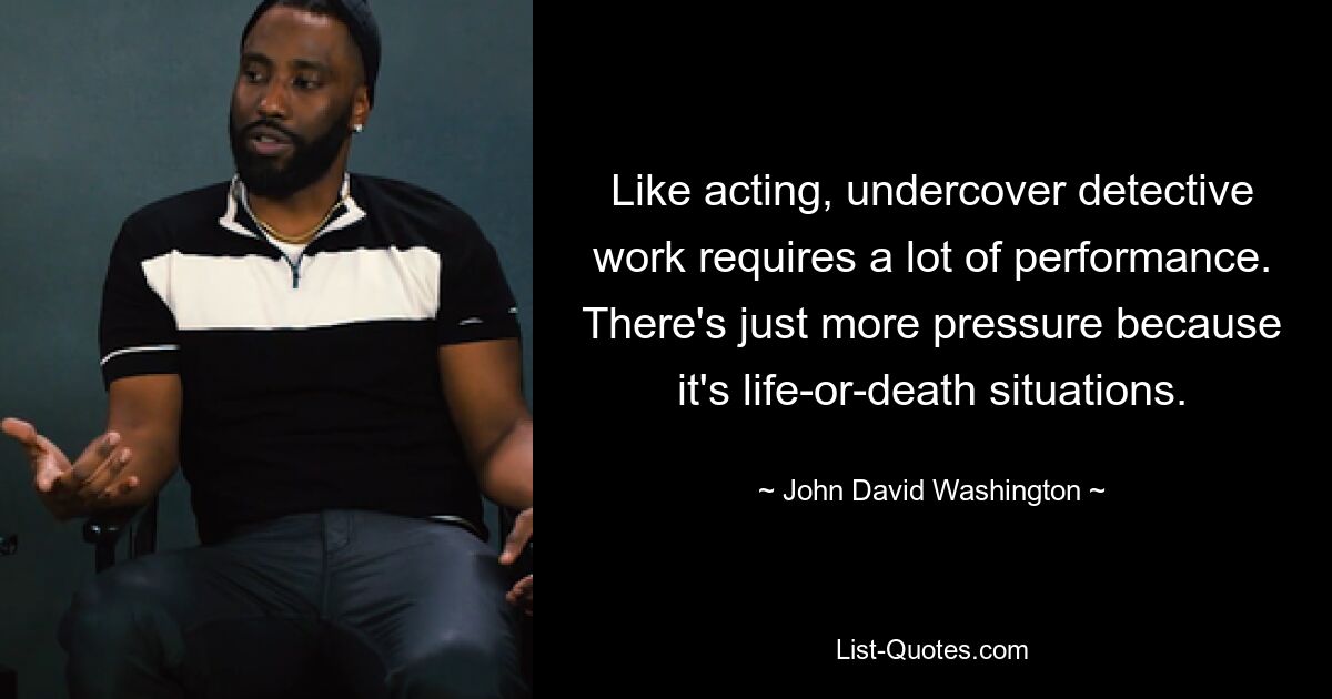 Like acting, undercover detective work requires a lot of performance. There's just more pressure because it's life-or-death situations. — © John David Washington