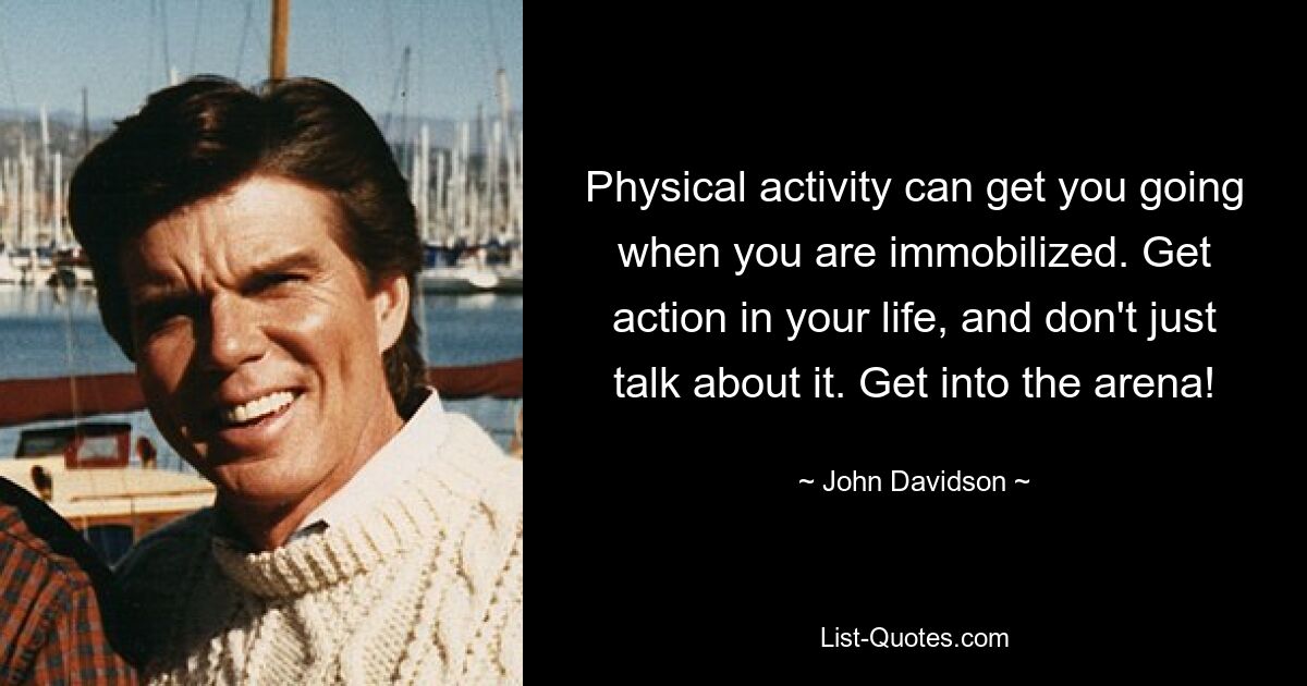 Physical activity can get you going when you are immobilized. Get action in your life, and don't just talk about it. Get into the arena! — © John Davidson