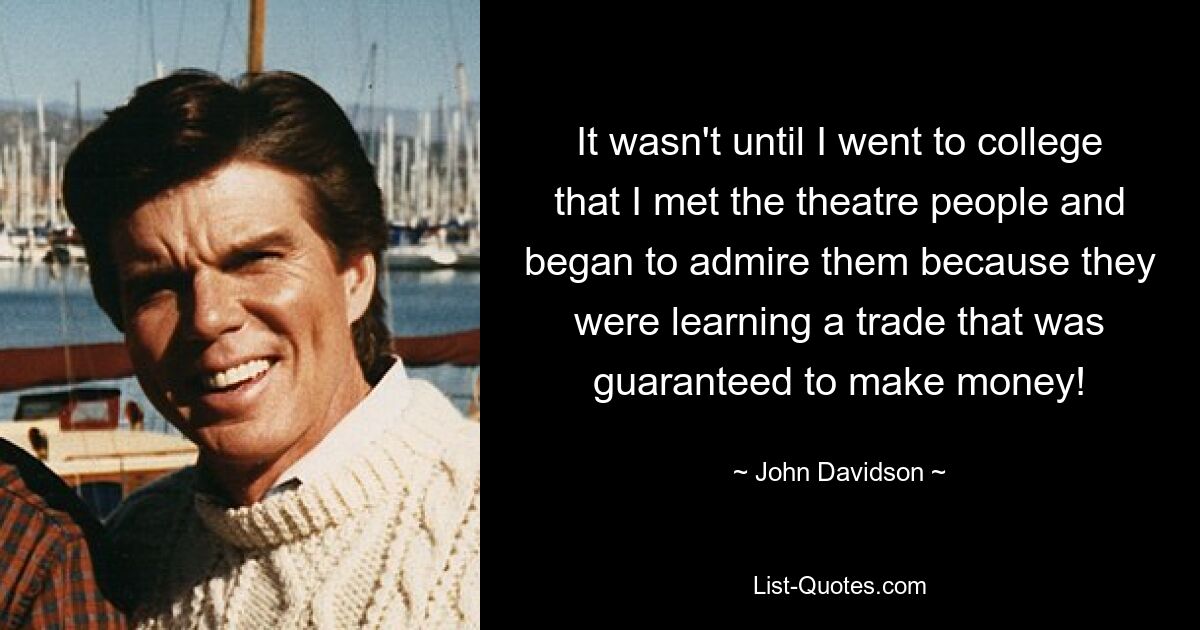 It wasn't until I went to college that I met the theatre people and began to admire them because they were learning a trade that was guaranteed to make money! — © John Davidson