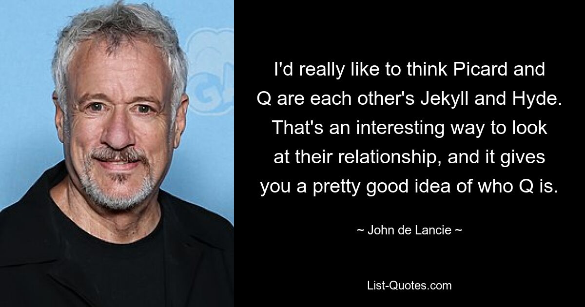 I'd really like to think Picard and Q are each other's Jekyll and Hyde. That's an interesting way to look at their relationship, and it gives you a pretty good idea of who Q is. — © John de Lancie