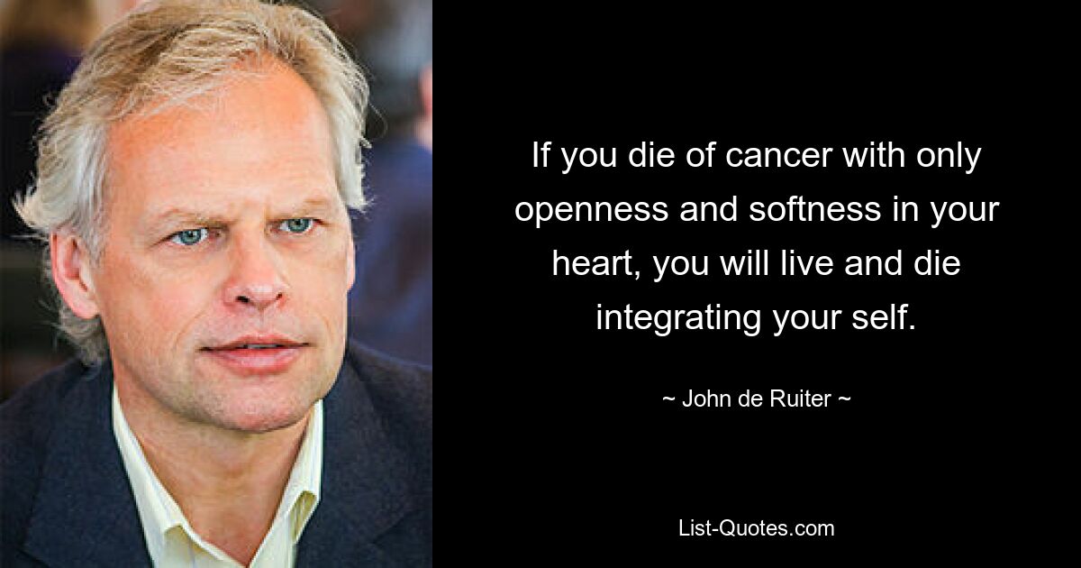 If you die of cancer with only openness and softness in your heart, you will live and die integrating your self. — © John de Ruiter