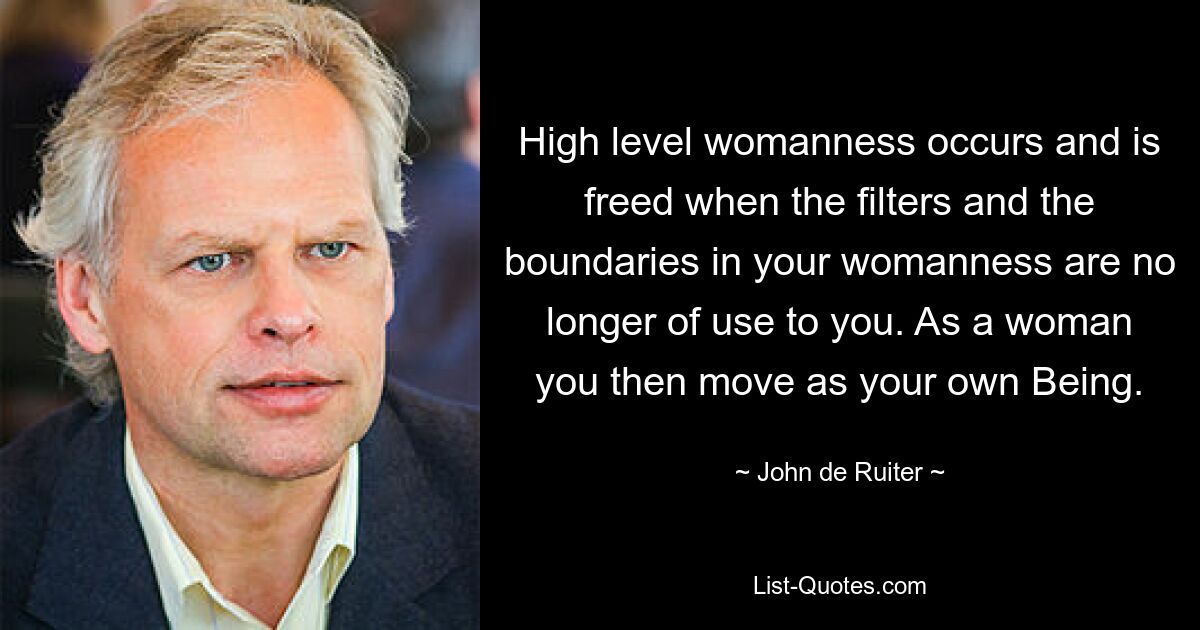 High level womanness occurs and is freed when the filters and the boundaries in your womanness are no longer of use to you. As a woman you then move as your own Being. — © John de Ruiter