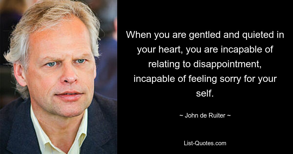 When you are gentled and quieted in your heart, you are incapable of relating to disappointment, incapable of feeling sorry for your self. — © John de Ruiter