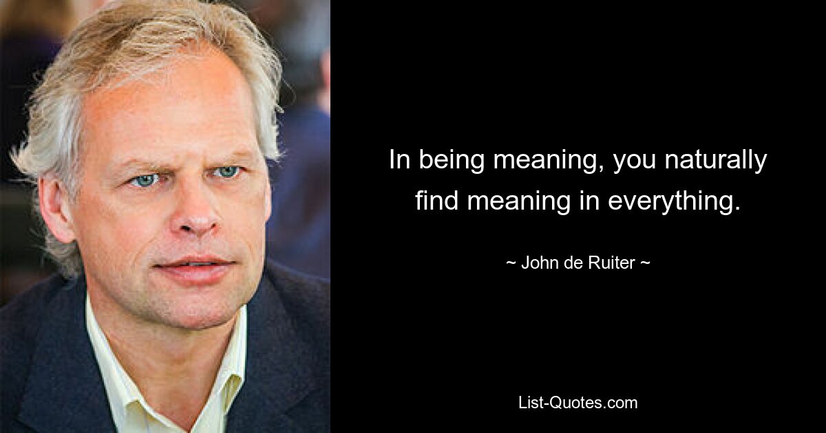 In being meaning, you naturally find meaning in everything. — © John de Ruiter