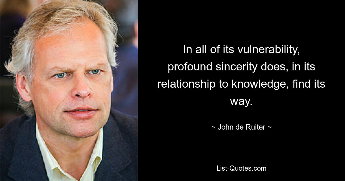 In all of its vulnerability, profound sincerity does, in its relationship to knowledge, find its way. — © John de Ruiter