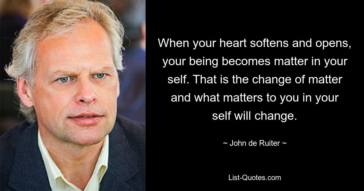 When your heart softens and opens, your being becomes matter in your self. That is the change of matter and what matters to you in your self will change. — © John de Ruiter